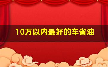 10万以内最好的车省油