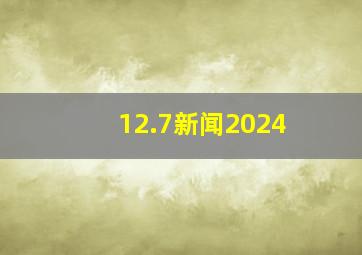 12.7新闻2024