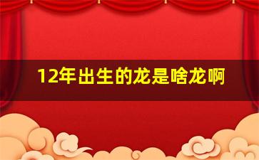 12年出生的龙是啥龙啊