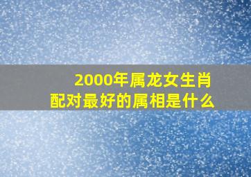 2000年属龙女生肖配对最好的属相是什么