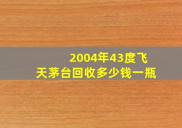 2004年43度飞天茅台回收多少钱一瓶