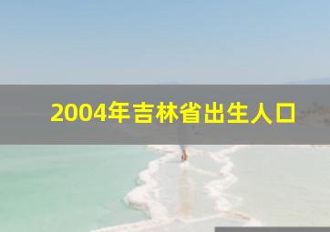 2004年吉林省出生人口