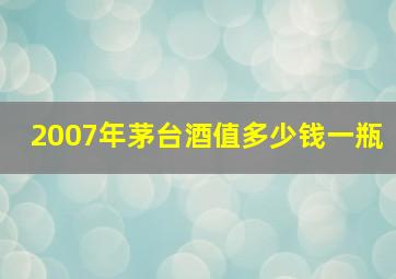 2007年茅台酒值多少钱一瓶