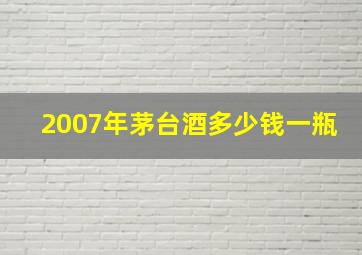 2007年茅台酒多少钱一瓶