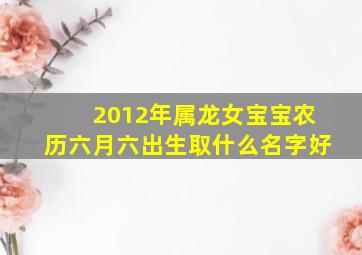 2012年属龙女宝宝农历六月六出生取什么名字好