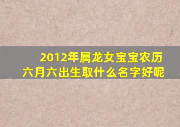 2012年属龙女宝宝农历六月六出生取什么名字好呢