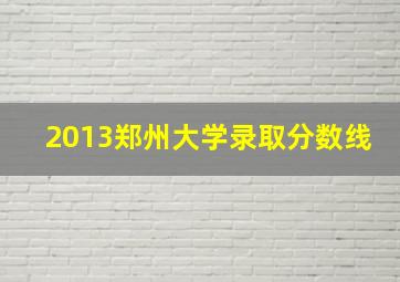 2013郑州大学录取分数线