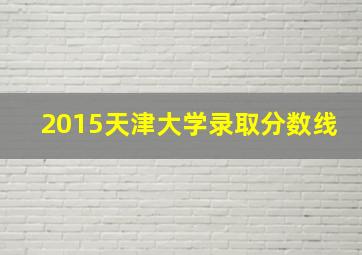 2015天津大学录取分数线