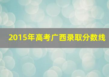 2015年高考广西录取分数线