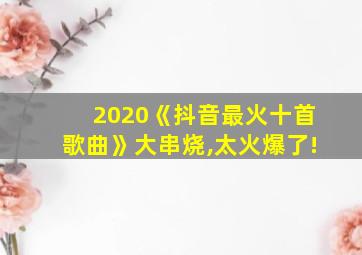 2020《抖音最火十首歌曲》大串烧,太火爆了!