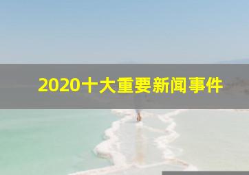 2020十大重要新闻事件