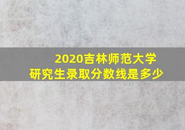 2020吉林师范大学研究生录取分数线是多少