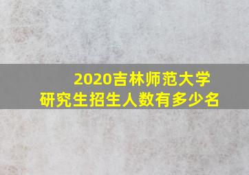 2020吉林师范大学研究生招生人数有多少名