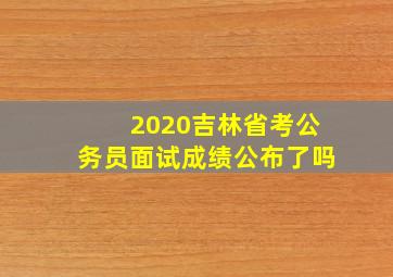 2020吉林省考公务员面试成绩公布了吗