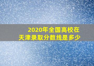 2020年全国高校在天津录取分数线是多少