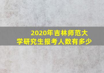 2020年吉林师范大学研究生报考人数有多少