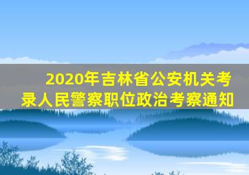 2020年吉林省公安机关考录人民警察职位政治考察通知