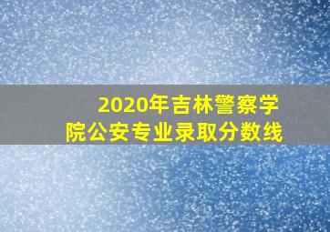 2020年吉林警察学院公安专业录取分数线