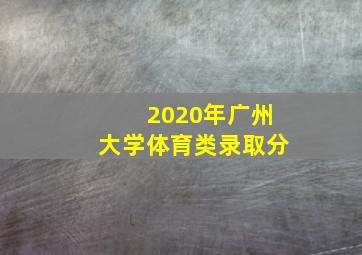 2020年广州大学体育类录取分