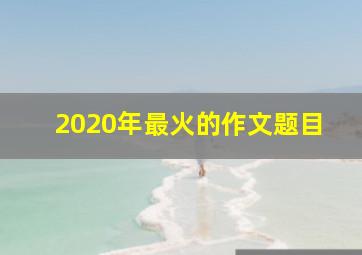 2020年最火的作文题目