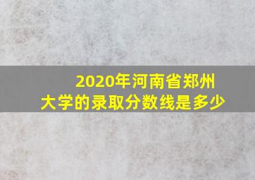 2020年河南省郑州大学的录取分数线是多少