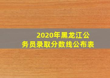 2020年黑龙江公务员录取分数线公布表