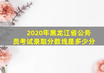 2020年黑龙江省公务员考试录取分数线是多少分