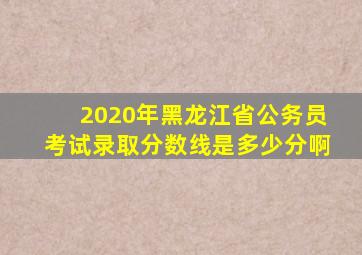 2020年黑龙江省公务员考试录取分数线是多少分啊