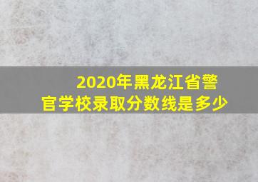 2020年黑龙江省警官学校录取分数线是多少