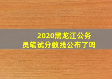 2020黑龙江公务员笔试分数线公布了吗