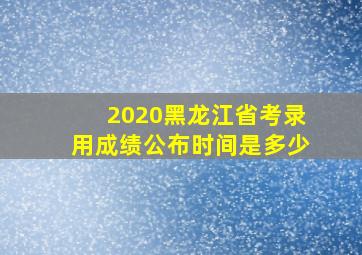 2020黑龙江省考录用成绩公布时间是多少