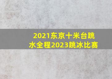 2021东京十米台跳水全程2023跳冰比赛