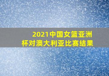 2021中国女篮亚洲杯对澳大利亚比赛结果