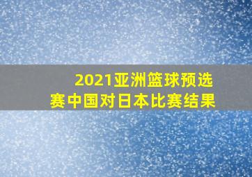 2021亚洲篮球预选赛中国对日本比赛结果