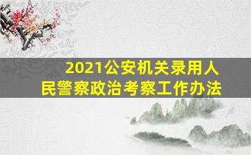 2021公安机关录用人民警察政治考察工作办法