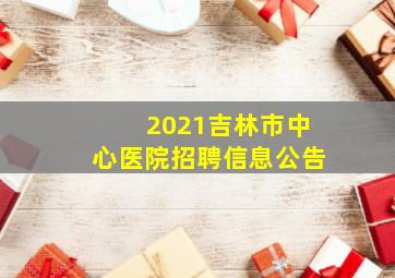 2021吉林市中心医院招聘信息公告