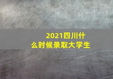 2021四川什么时候录取大学生