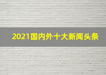 2021国内外十大新闻头条