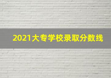 2021大专学校录取分数线