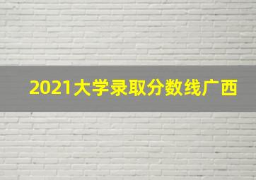 2021大学录取分数线广西