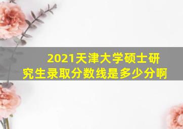 2021天津大学硕士研究生录取分数线是多少分啊