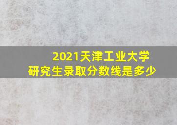 2021天津工业大学研究生录取分数线是多少