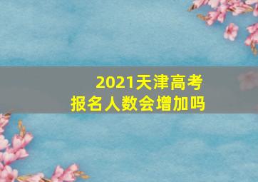 2021天津高考报名人数会增加吗