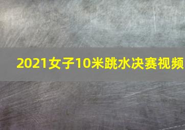 2021女子10米跳水决赛视频