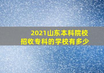 2021山东本科院校招收专科的学校有多少