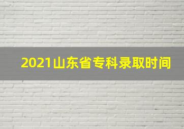 2021山东省专科录取时间