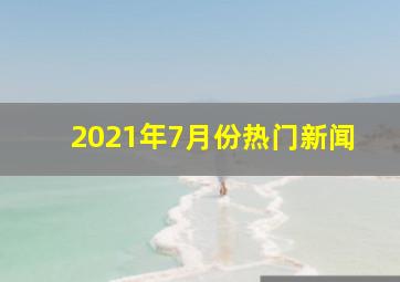 2021年7月份热门新闻