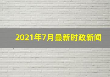 2021年7月最新时政新闻