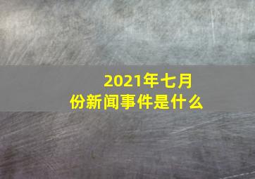 2021年七月份新闻事件是什么