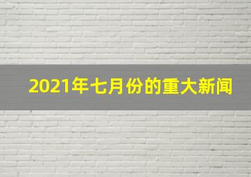 2021年七月份的重大新闻